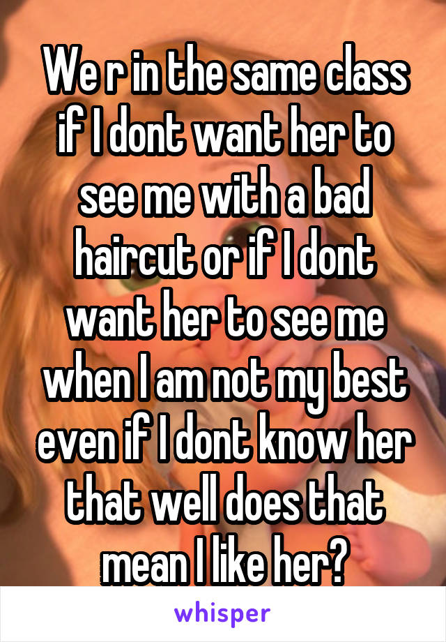 We r in the same class if I dont want her to see me with a bad haircut or if I dont want her to see me when I am not my best even if I dont know her that well does that mean I like her?