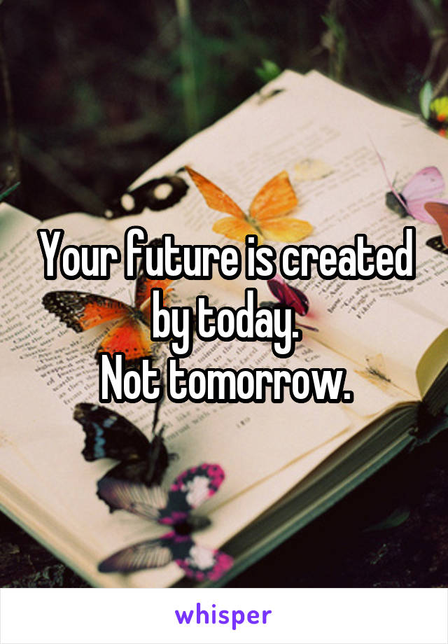 Your future is created by today.
Not tomorrow.