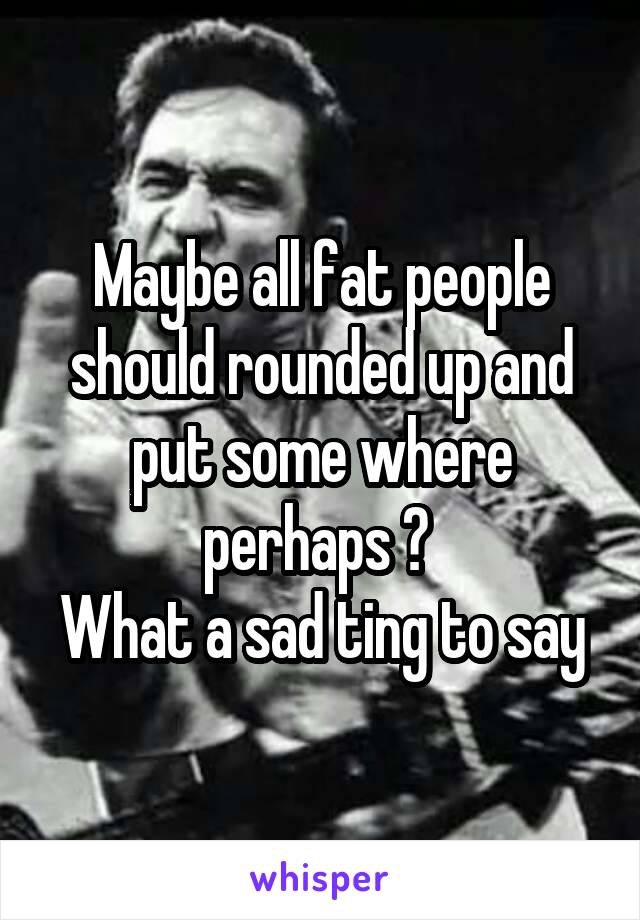 Maybe all fat people should rounded up and put some where perhaps ? 
What a sad ting to say