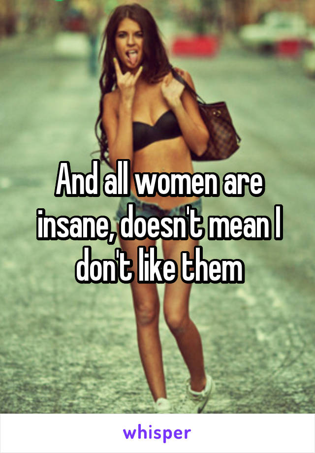 And all women are insane, doesn't mean I don't like them