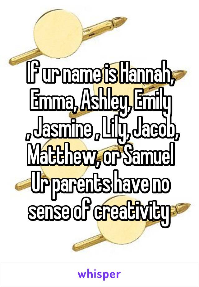 If ur name is Hannah, Emma, Ashley, Emily
 , Jasmine , Lily, Jacob, Matthew, or Samuel
Ur parents have no sense of creativity 