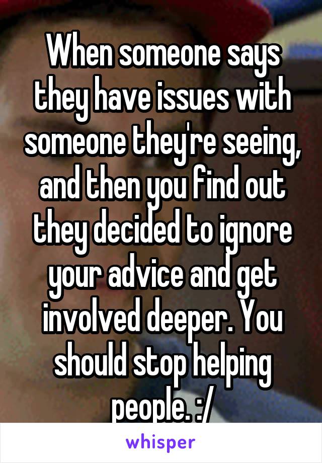 When someone says they have issues with someone they're seeing, and then you find out they decided to ignore your advice and get involved deeper. You should stop helping people. :/
