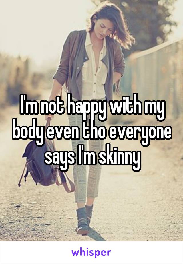 I'm not happy with my body even tho everyone says I'm skinny