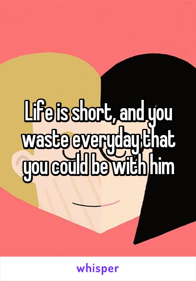 Life is short, and you waste everyday that you could be with him
