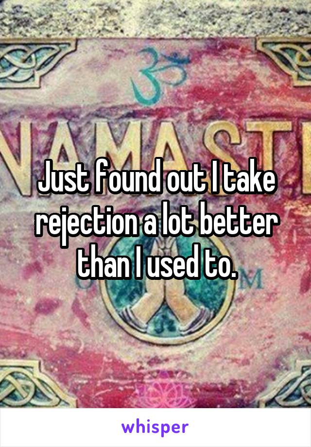 Just found out I take rejection a lot better than I used to.
