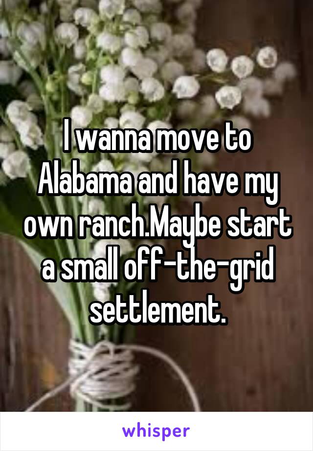 I wanna move to Alabama and have my own ranch.Maybe start a small off-the-grid settlement.