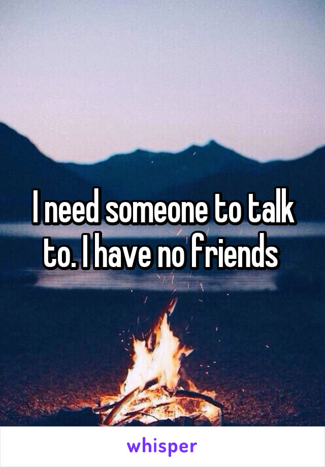 I need someone to talk to. I have no friends 