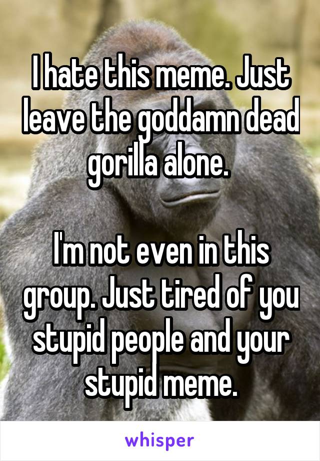 I hate this meme. Just leave the goddamn dead gorilla alone. 

I'm not even in this group. Just tired of you stupid people and your stupid meme.