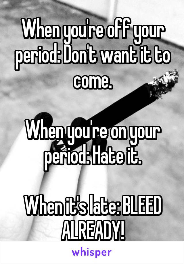 When you're off your period: Don't want it to come.

When you're on your period: Hate it.

When it's late: BLEED ALREADY!