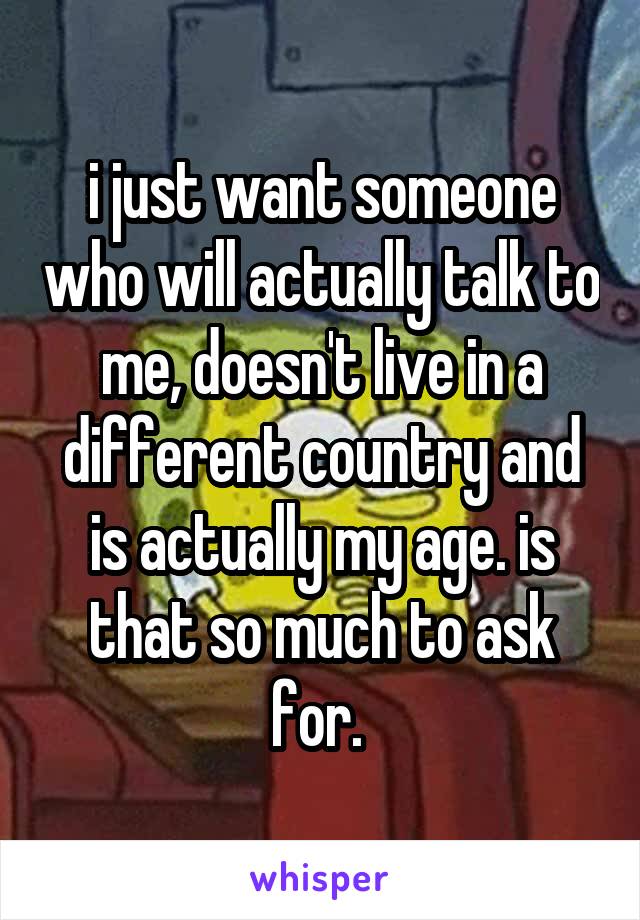 i just want someone who will actually talk to me, doesn't live in a different country and is actually my age. is that so much to ask for. 