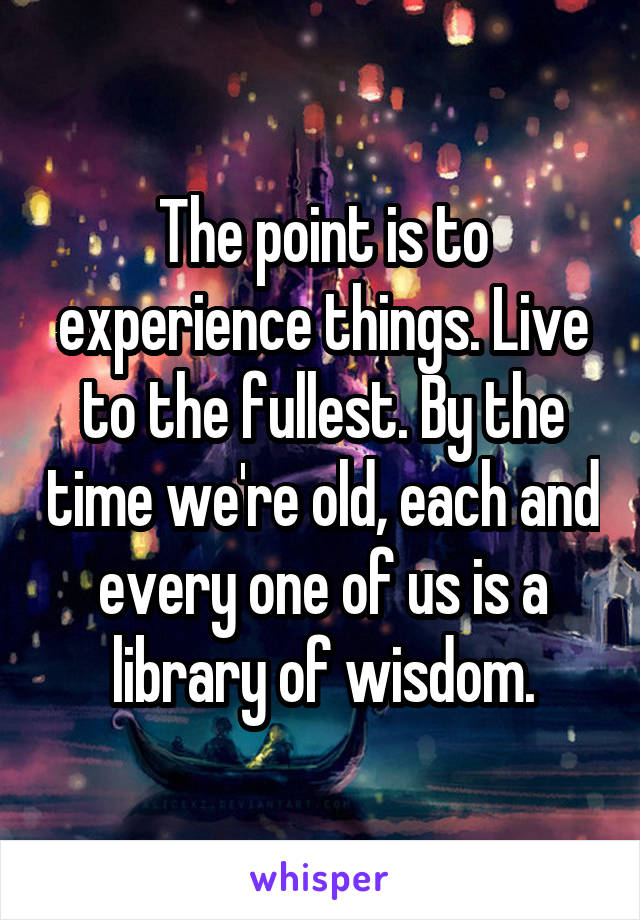 The point is to experience things. Live to the fullest. By the time we're old, each and every one of us is a library of wisdom.