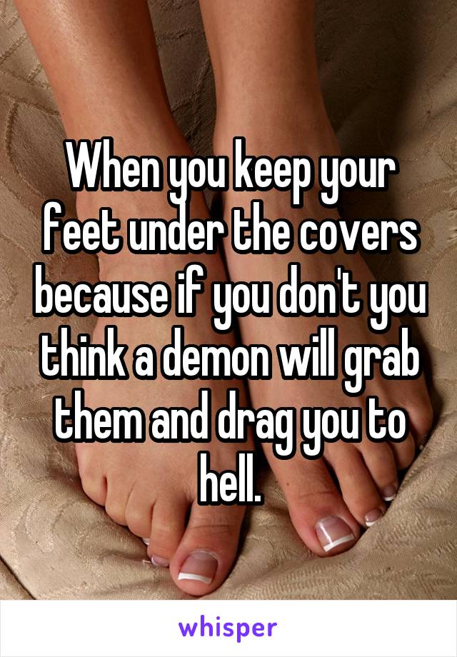 When you keep your feet under the covers because if you don't you think a demon will grab them and drag you to hell.
