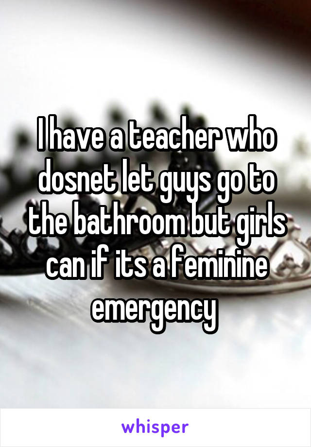 I have a teacher who dosnet let guys go to the bathroom but girls can if its a feminine emergency 