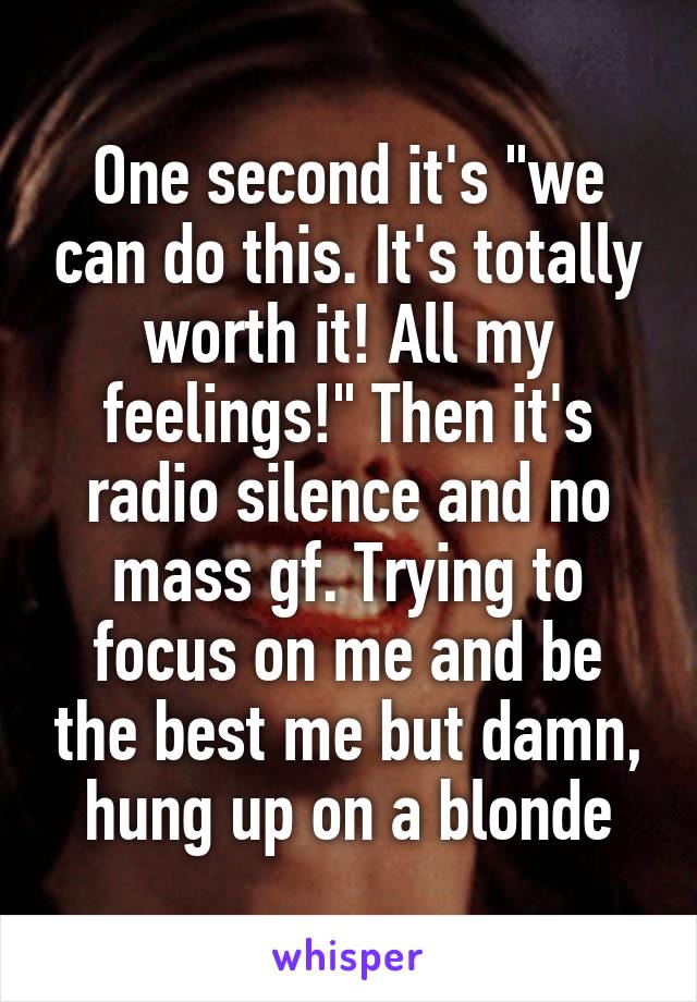 One second it's "we can do this. It's totally worth it! All my feelings!" Then it's radio silence and no mass gf. Trying to focus on me and be the best me but damn, hung up on a blonde