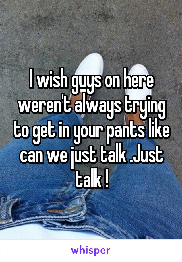 I wish guys on here weren't always trying to get in your pants like can we just talk .Just talk !