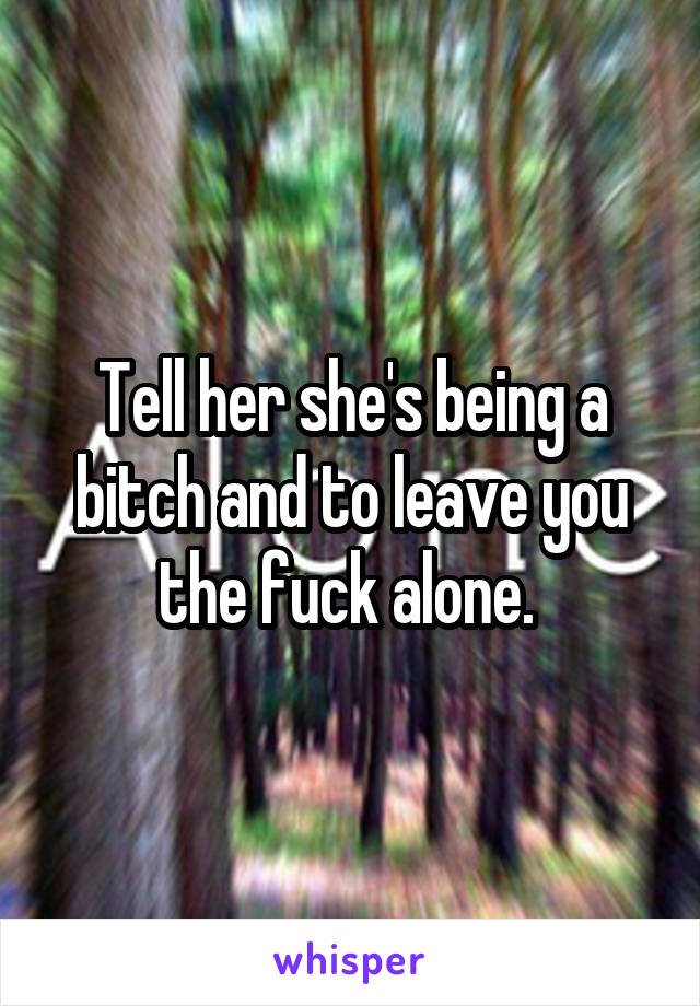 Tell her she's being a bitch and to leave you the fuck alone. 