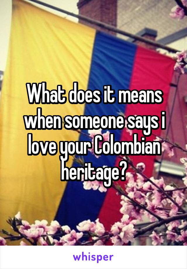 What does it means when someone says i love your Colombian heritage?