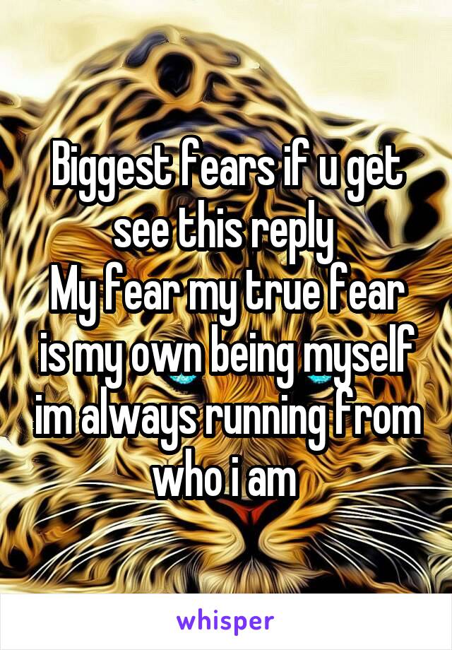 Biggest fears if u get see this reply 
My fear my true fear is my own being myself im always running from who i am 
