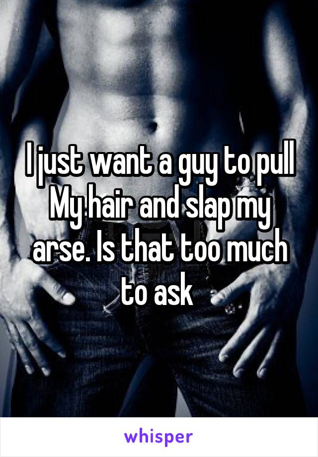 I just want a guy to pull
My hair and slap my arse. Is that too much to ask 