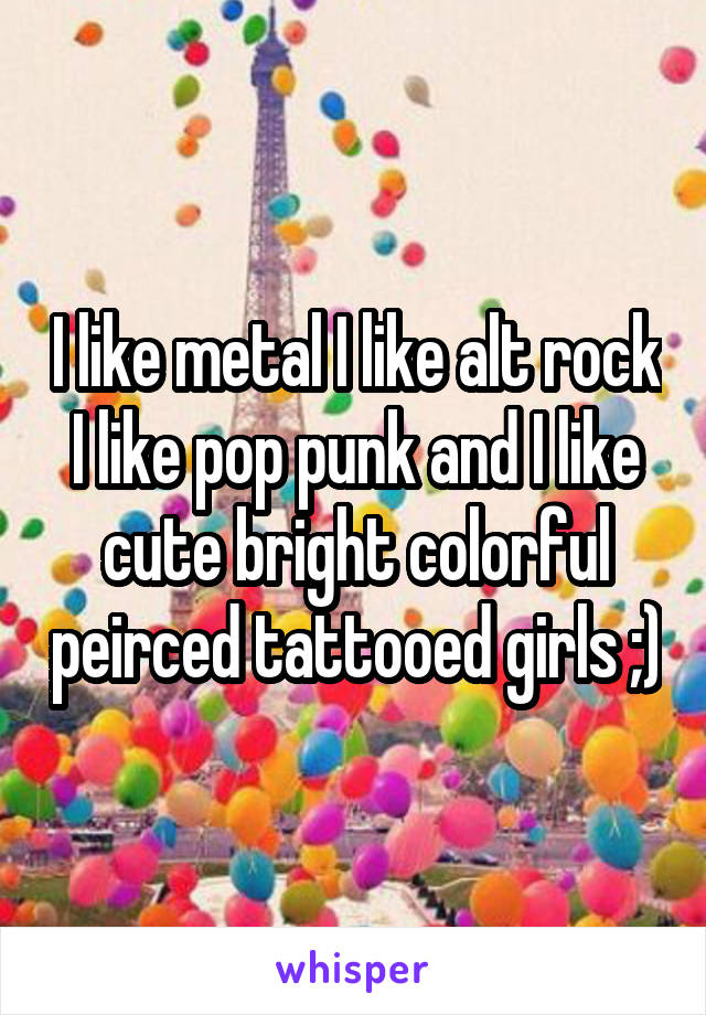 I like metal I like alt rock I like pop punk and I like cute bright colorful peirced tattooed girls ;)