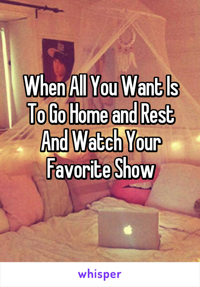 When All You Want Is To Go Home and Rest And Watch Your Favorite Show
