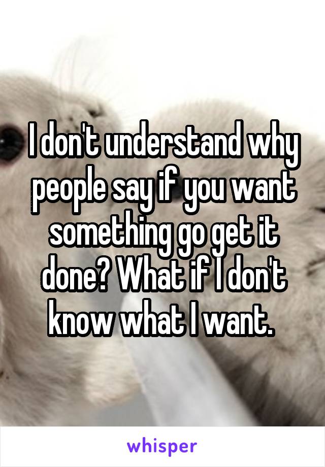 I don't understand why people say if you want something go get it done? What if I don't know what I want. 