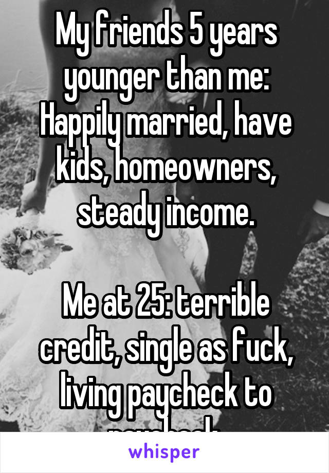 My friends 5 years younger than me: Happily married, have kids, homeowners, steady income.

Me at 25: terrible credit, single as fuck, living paycheck to paycheck.
