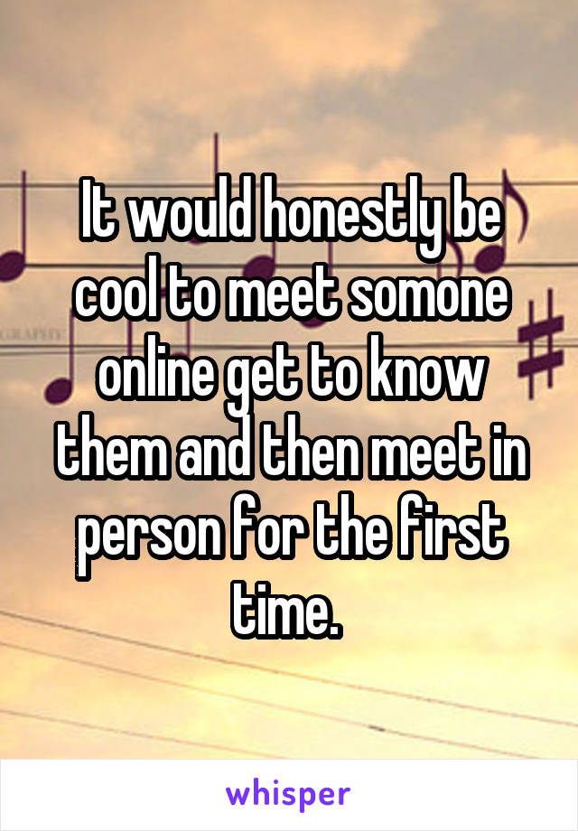 It would honestly be cool to meet somone online get to know them and then meet in person for the first time. 