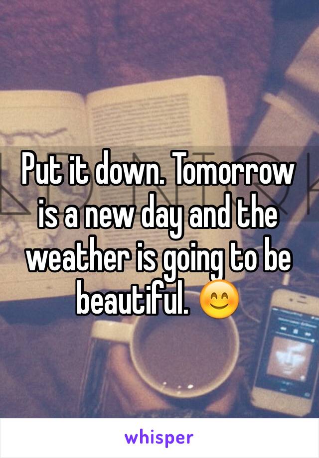 Put it down. Tomorrow is a new day and the weather is going to be beautiful. 😊