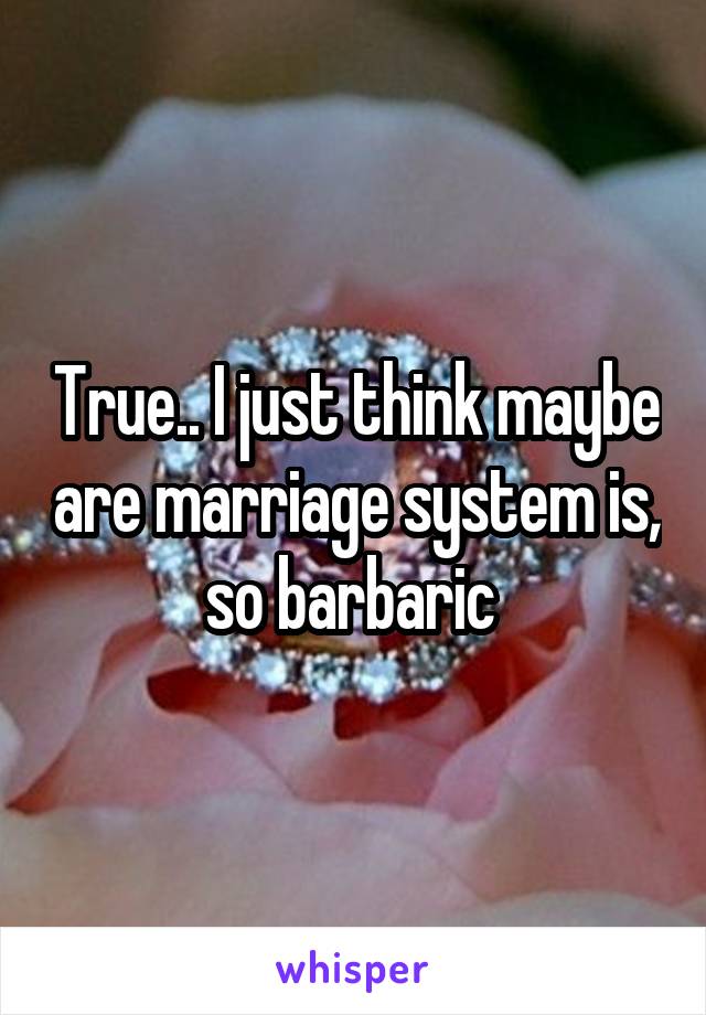 True.. I just think maybe are marriage system is, so barbaric 