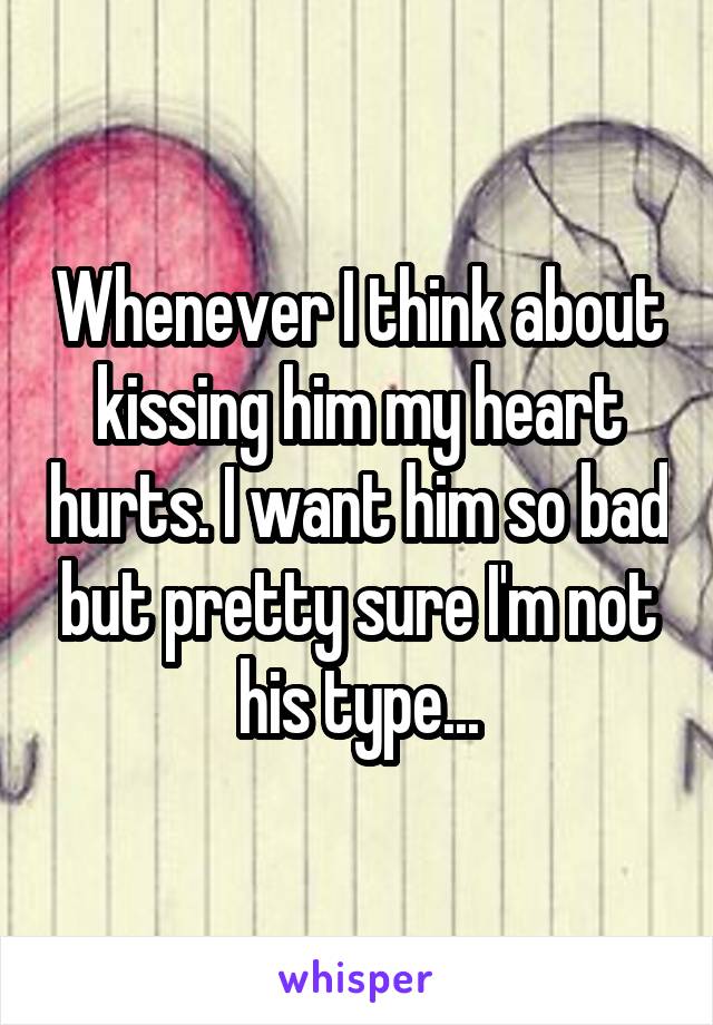 Whenever I think about kissing him my heart hurts. I want him so bad but pretty sure I'm not his type...