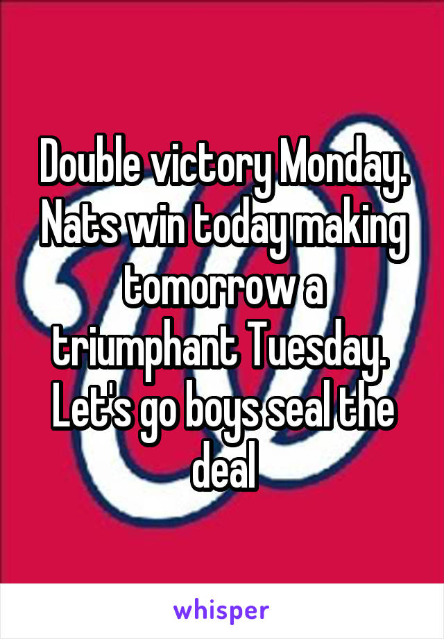 Double victory Monday. Nats win today making tomorrow a triumphant Tuesday. 
Let's go boys seal the deal