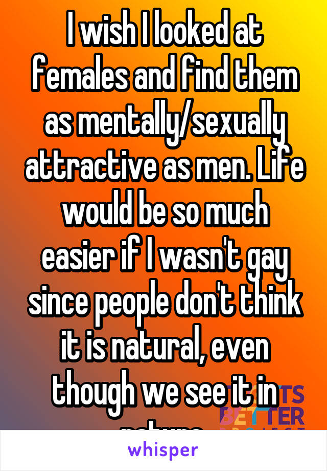I wish I looked at females and find them as mentally/sexually attractive as men. Life would be so much easier if I wasn't gay since people don't think it is natural, even though we see it in nature.