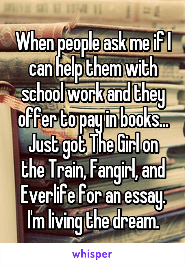 When people ask me if I can help them with school work and they offer to pay in books...
Just got The Girl on the Train, Fangirl, and Everlife for an essay.
I'm living the dream.