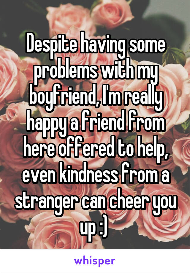 Despite having some problems with my boyfriend, I'm really happy a friend from here offered to help, even kindness from a stranger can cheer you up :) 