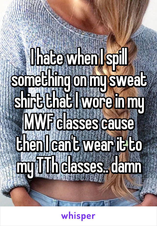 I hate when I spill something on my sweat shirt that I wore in my MWF classes cause then I can't wear it to my TTh classes.. damn