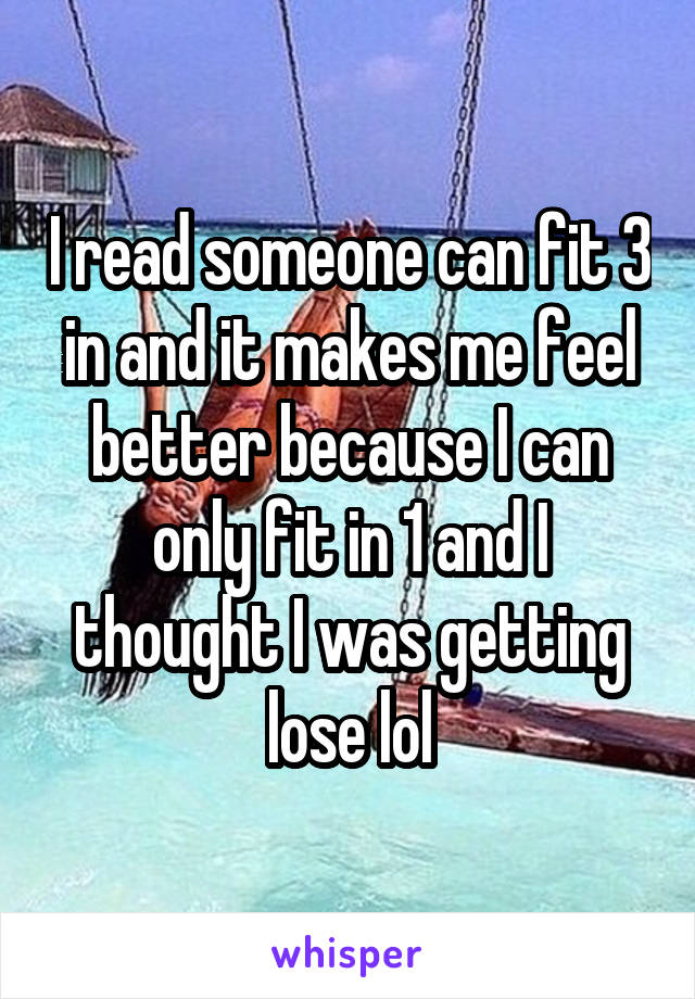 I read someone can fit 3 in and it makes me feel better because I can only fit in 1 and I thought I was getting lose lol
