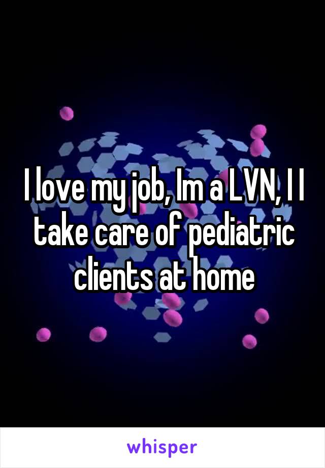 I love my job, Im a LVN, I I take care of pediatric clients at home