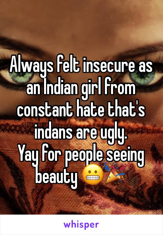 Always felt insecure as an Indian girl from constant hate that's indans are ugly. 
Yay for people seeing beauty 😬🎉