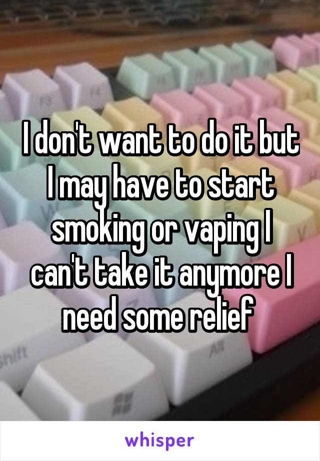 I don't want to do it but I may have to start smoking or vaping I can't take it anymore I need some relief 