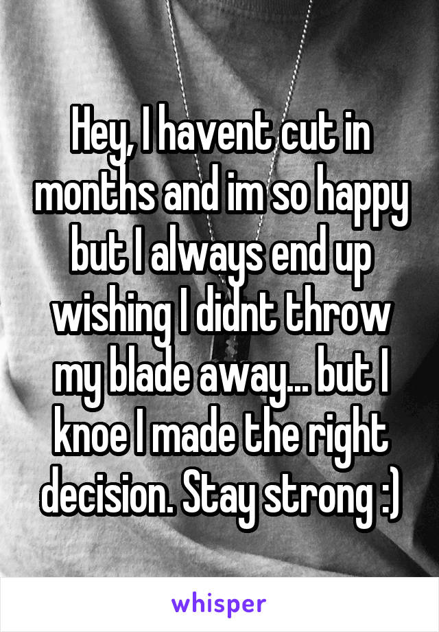 Hey, I havent cut in months and im so happy but I always end up wishing I didnt throw my blade away... but I knoe I made the right decision. Stay strong :)