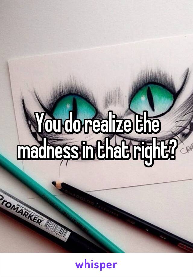 You do realize the madness in that right?