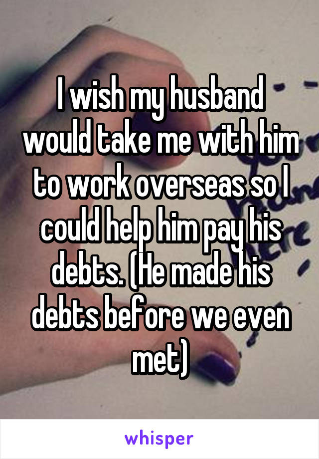 I wish my husband would take me with him to work overseas so I could help him pay his debts. (He made his debts before we even met)