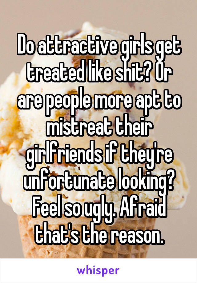 Do attractive girls get treated like shit? Or are people more apt to mistreat their girlfriends if they're unfortunate looking? Feel so ugly. Afraid that's the reason.