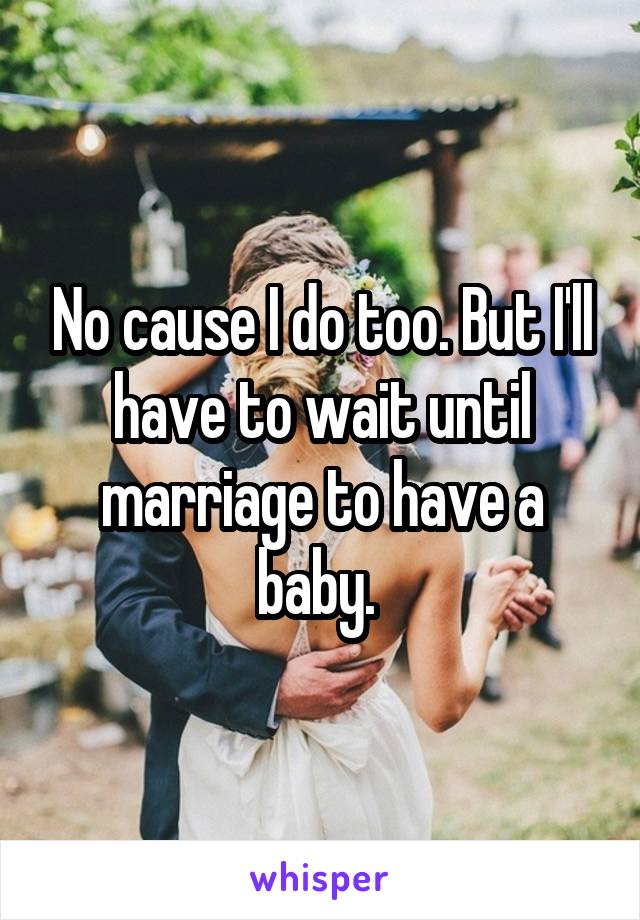 No cause I do too. But I'll have to wait until marriage to have a baby. 
