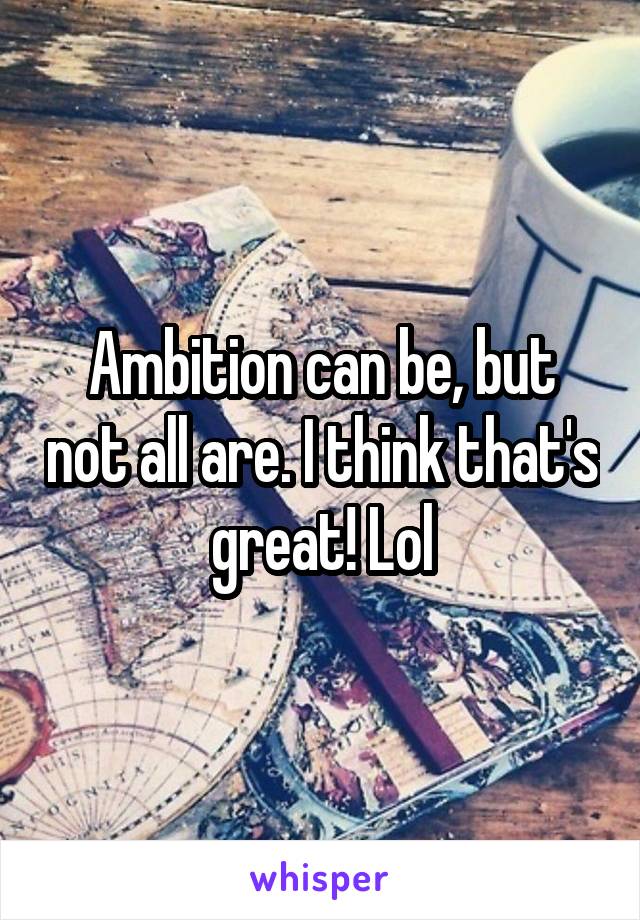 Ambition can be, but not all are. I think that's great! Lol