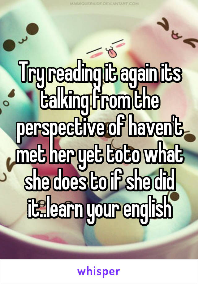 Try reading it again its talking from the perspective of haven't met her yet toto what she does to if she did it..learn your english