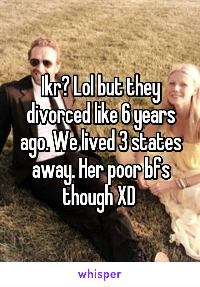 Ikr? Lol but they divorced like 6 years ago. We lived 3 states away. Her poor bfs though XD 