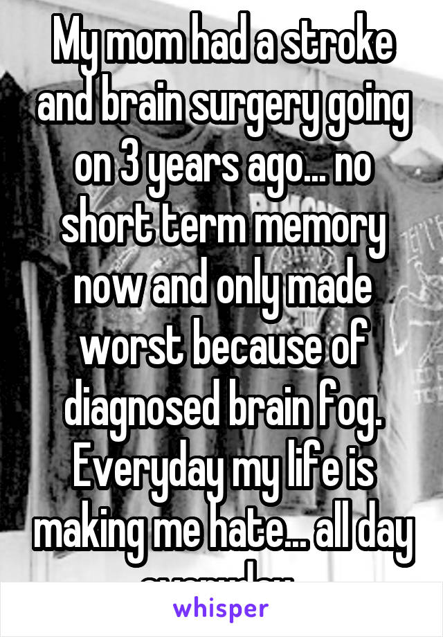My mom had a stroke and brain surgery going on 3 years ago... no short term memory now and only made worst because of diagnosed brain fog. Everyday my life is making me hate... all day everyday. 