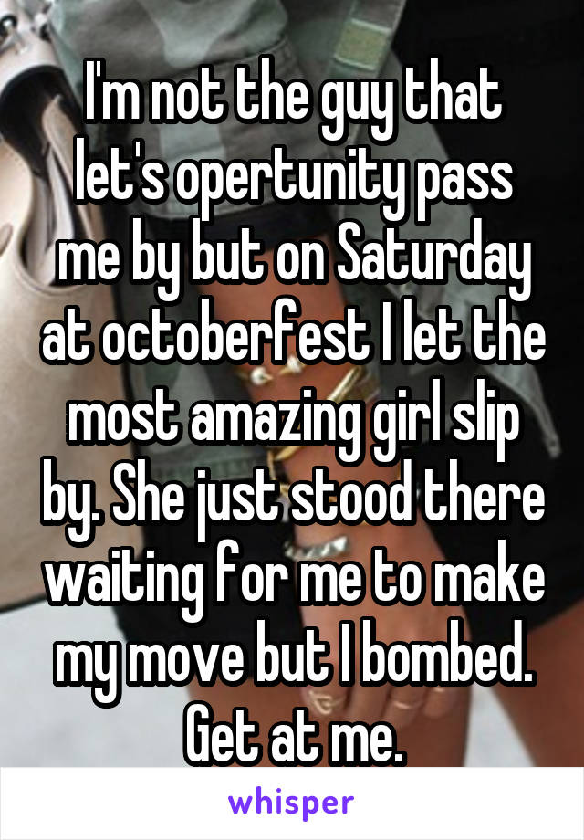 I'm not the guy that let's opertunity pass me by but on Saturday at octoberfest I let the most amazing girl slip by. She just stood there waiting for me to make my move but I bombed. Get at me.